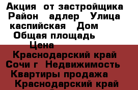 Акция! от застройщика › Район ­ адлер › Улица ­ каспийская › Дом ­ 68 › Общая площадь ­ 31 › Цена ­ 2 340 000 - Краснодарский край, Сочи г. Недвижимость » Квартиры продажа   . Краснодарский край,Сочи г.